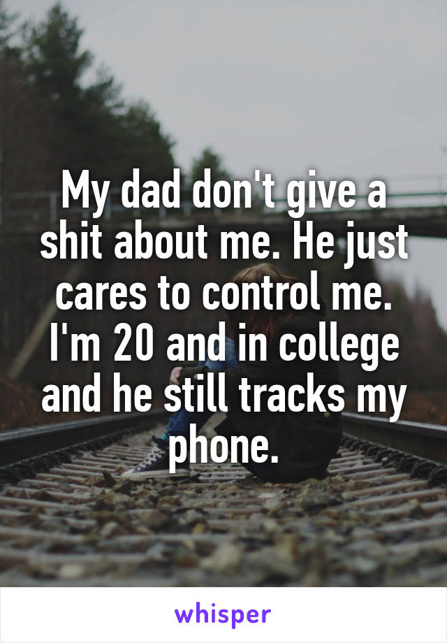 My dad don't give a shit about me. He just cares to control me. I'm 20 and in college and he still tracks my phone.