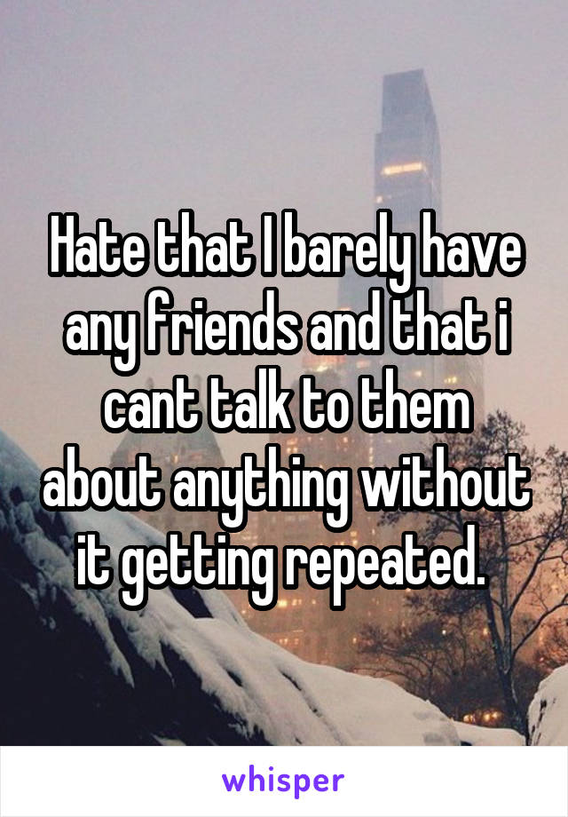 Hate that I barely have any friends and that i cant talk to them about anything without it getting repeated. 