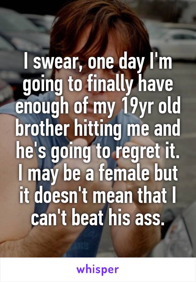 I swear, one day I'm going to finally have enough of my 19yr old brother hitting me and he's going to regret it. I may be a female but it doesn't mean that I can't beat his ass.