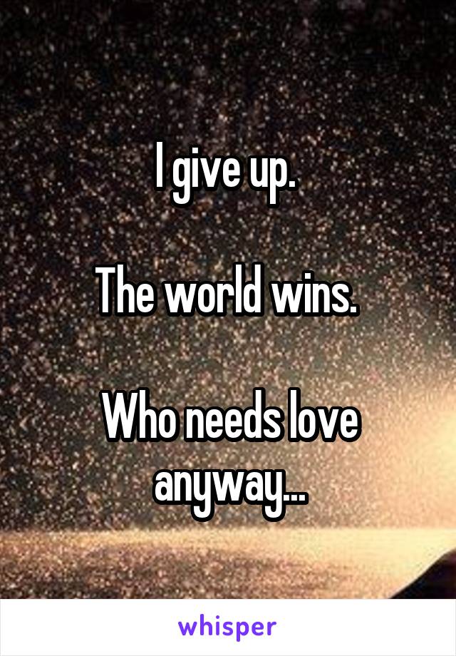 I give up. 

The world wins. 

Who needs love anyway...