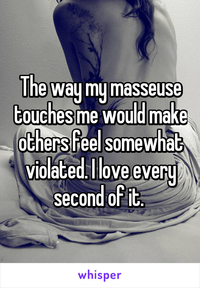 The way my masseuse touches me would make others feel somewhat violated. I love every second of it. 