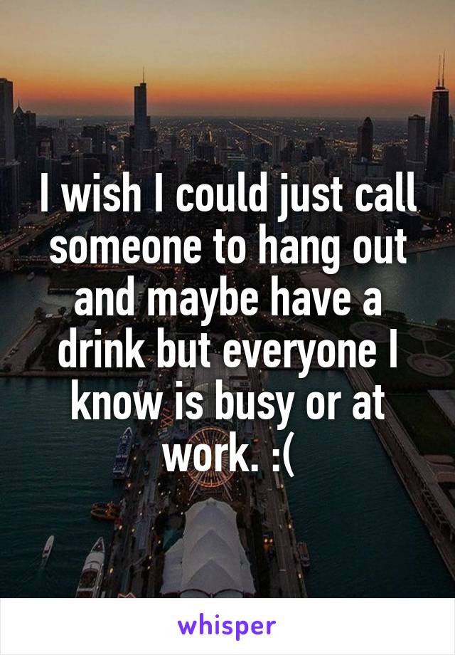 I wish I could just call someone to hang out and maybe have a drink but everyone I know is busy or at work. :(