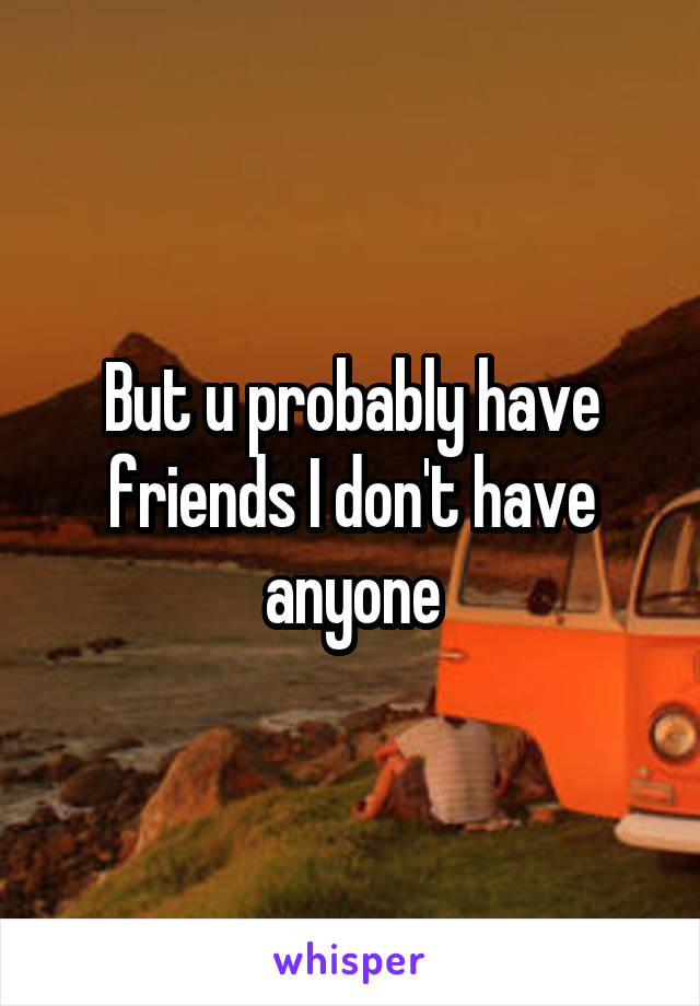 But u probably have friends I don't have anyone