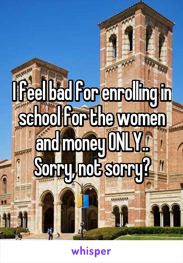 I feel bad for enrolling in school for the women and money ONLY..
Sorry, not sorry?