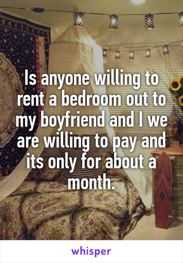 Is anyone willing to rent a bedroom out to my boyfriend and I we are willing to pay and its only for about a month.