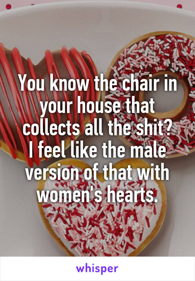 You know the chair in your house that collects all the shit?
I feel like the male version of that with women's hearts.