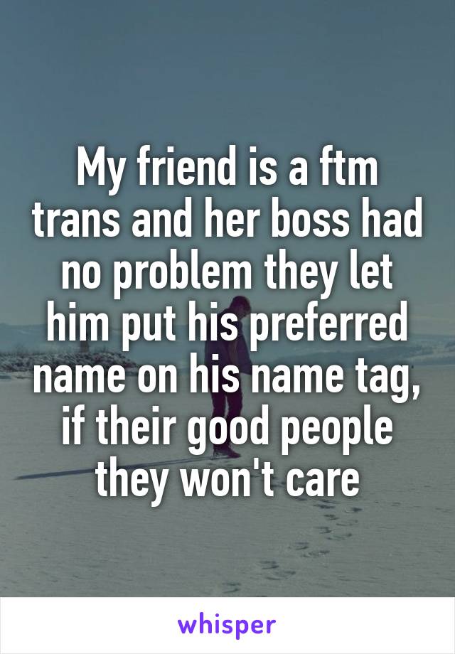 My friend is a ftm trans and her boss had no problem they let him put his preferred name on his name tag, if their good people they won't care