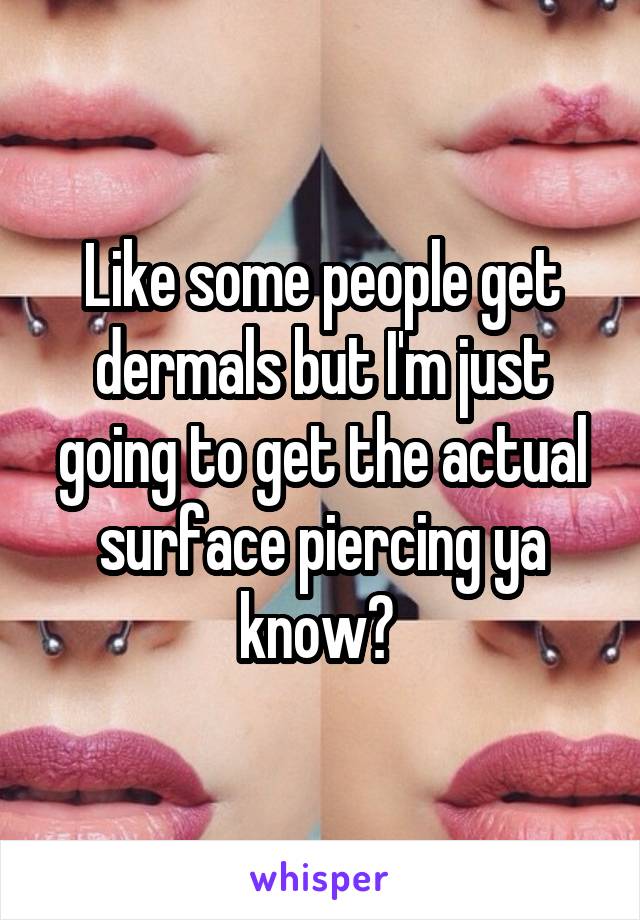 Like some people get dermals but I'm just going to get the actual surface piercing ya know? 