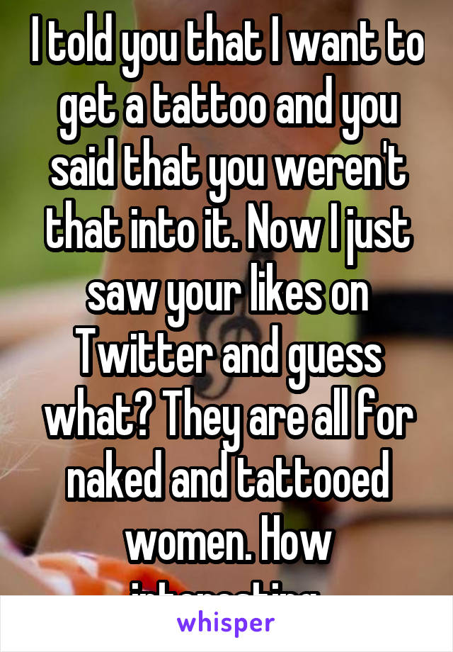 I told you that I want to get a tattoo and you said that you weren't that into it. Now I just saw your likes on Twitter and guess what? They are all for naked and tattooed women. How interesting.