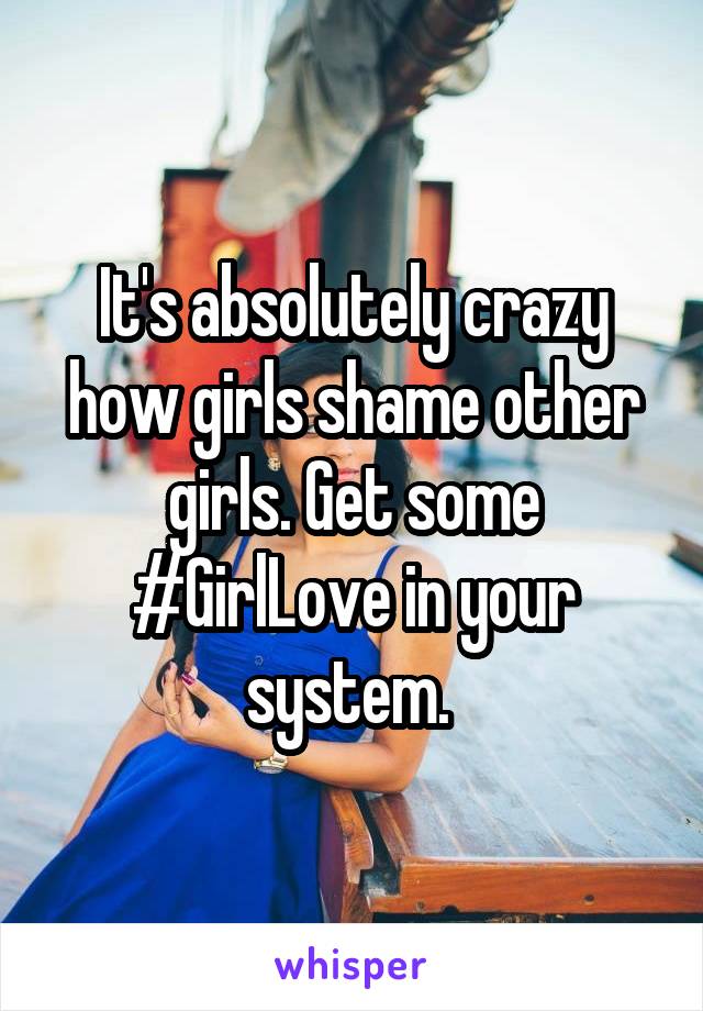 It's absolutely crazy how girls shame other girls. Get some #GirlLove in your system. 