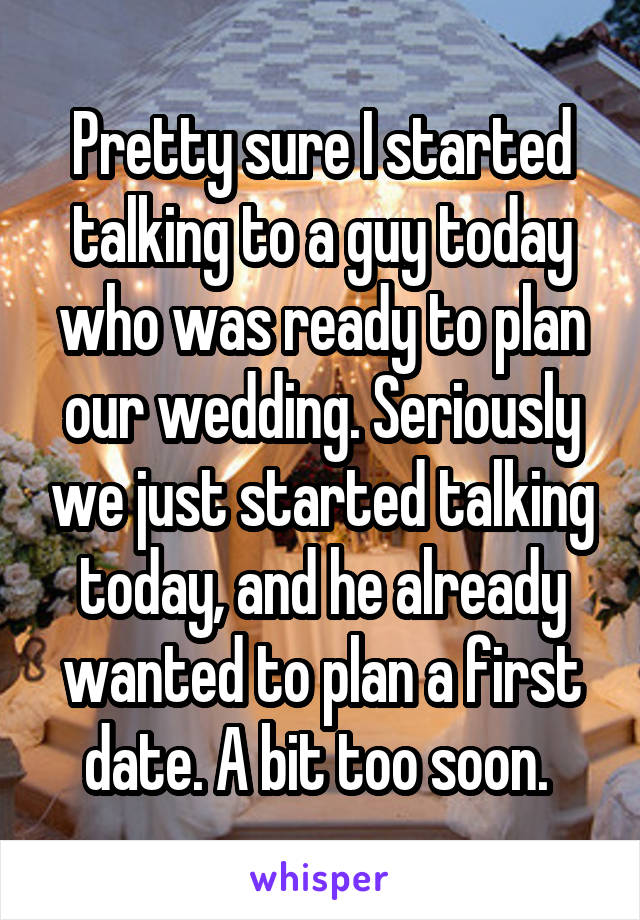 Pretty sure I started talking to a guy today who was ready to plan our wedding. Seriously we just started talking today, and he already wanted to plan a first date. A bit too soon. 