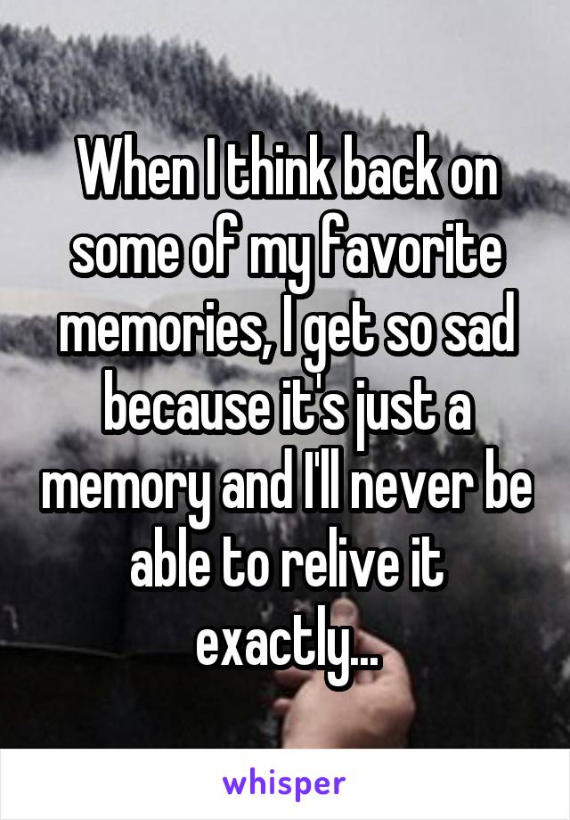 When I think back on some of my favorite memories, I get so sad because it's just a memory and I'll never be able to relive it exactly...