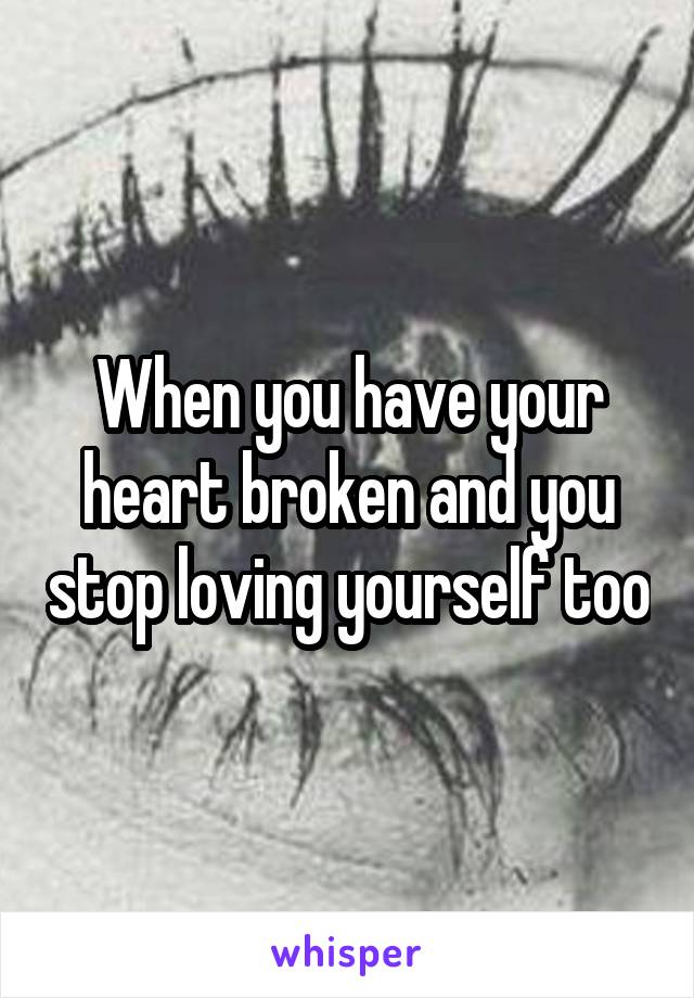 When you have your heart broken and you stop loving yourself too