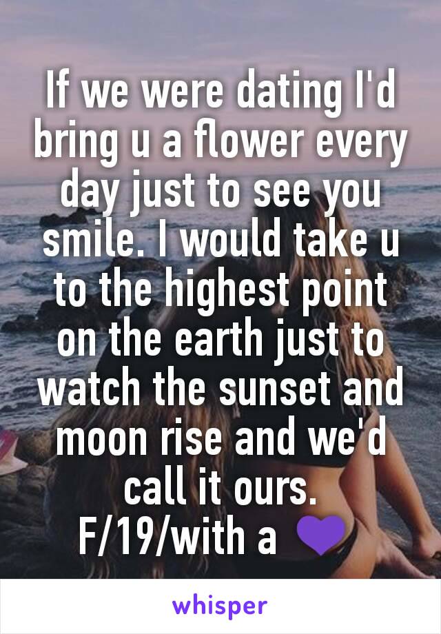 If we were dating I'd  bring u a flower every day just to see you smile. I would take u to the highest point on the earth just to watch the sunset and moon rise and we'd call it ours.
F/19/with a 💜 