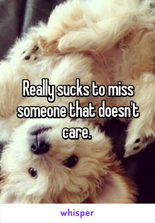 Really sucks to miss someone that doesn't care. 