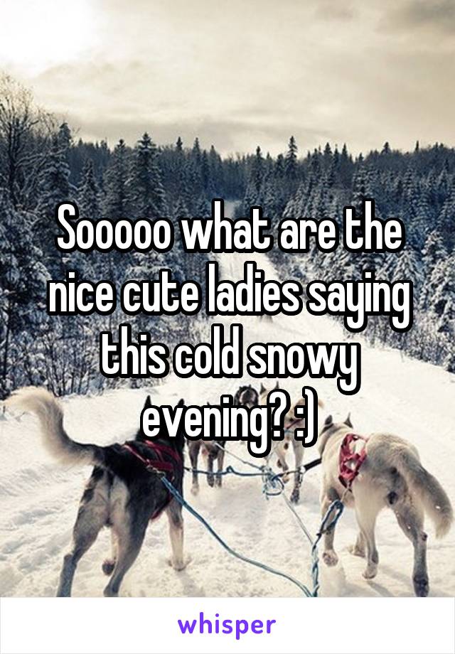 Sooooo what are the nice cute ladies saying this cold snowy evening? :)