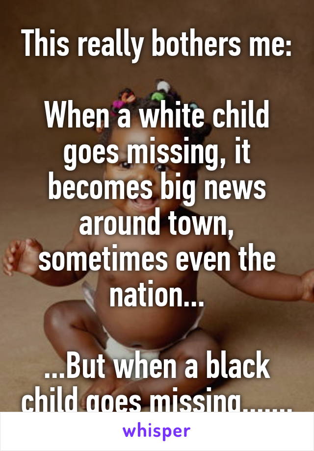 This really bothers me:

When a white child goes missing, it becomes big news around town, sometimes even the nation...

...But when a black child goes missing.......