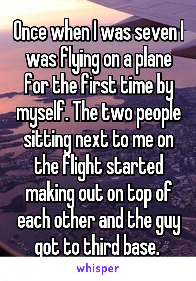 Once when I was seven I was flying on a plane for the first time by myself. The two people sitting next to me on the flight started making out on top of each other and the guy got to third base. 