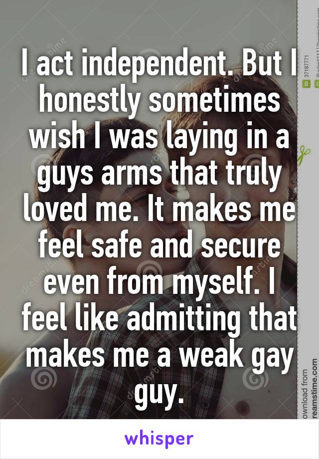 I act independent. But I honestly sometimes wish I was laying in a guys arms that truly loved me. It makes me feel safe and secure even from myself. I feel like admitting that makes me a weak gay guy.