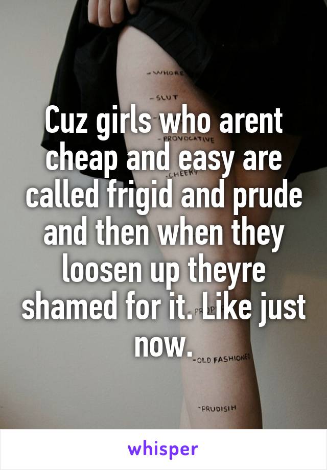 Cuz girls who arent cheap and easy are called frigid and prude and then when they loosen up theyre shamed for it. Like just now.