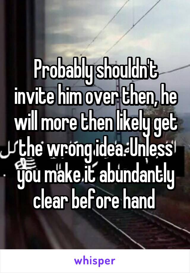 Probably shouldn't invite him over then, he will more then likely get the wrong idea. Unless you make it abundantly clear before hand 