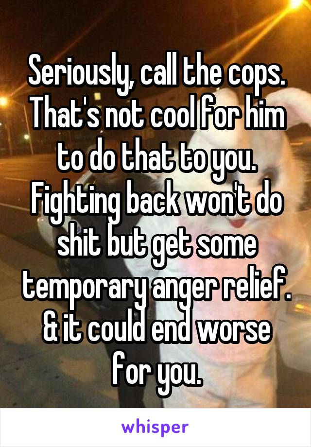 Seriously, call the cops. That's not cool for him to do that to you. Fighting back won't do shit but get some temporary anger relief. & it could end worse for you.