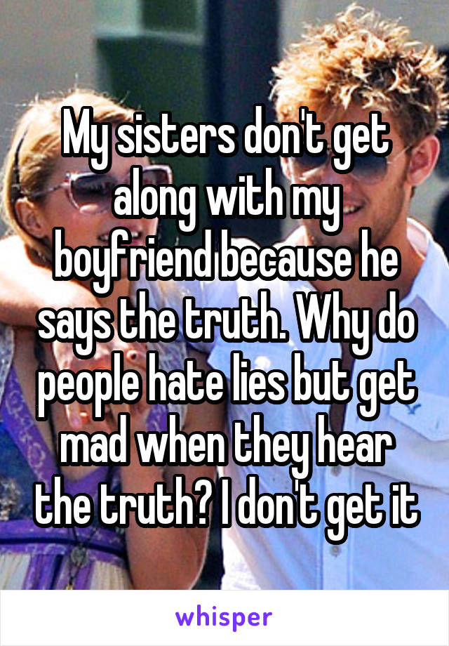 My sisters don't get along with my boyfriend because he says the truth. Why do people hate lies but get mad when they hear the truth? I don't get it