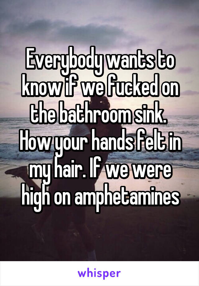 Everybody wants to know if we fucked on the bathroom sink. 
How your hands felt in my hair. If we were high on amphetamines
