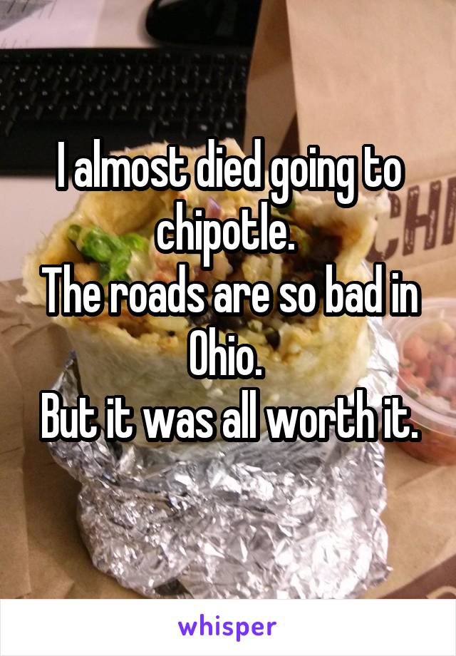 I almost died going to chipotle. 
The roads are so bad in Ohio. 
But it was all worth it. 