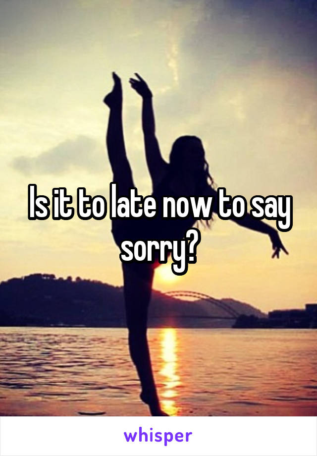 Is it to late now to say sorry?