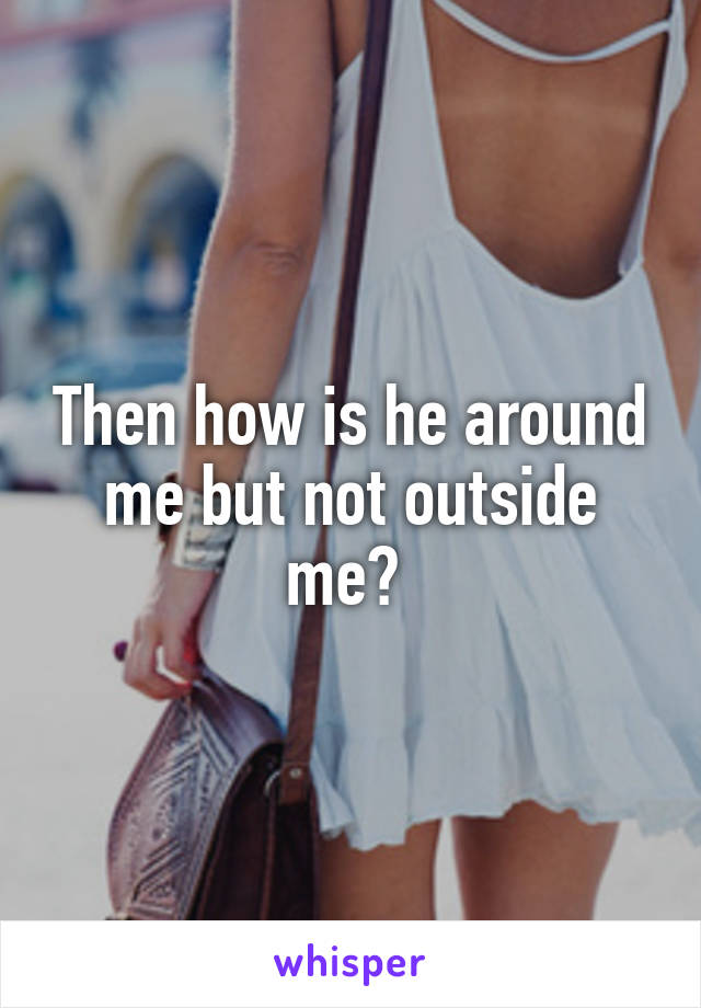 Then how is he around me but not outside me? 