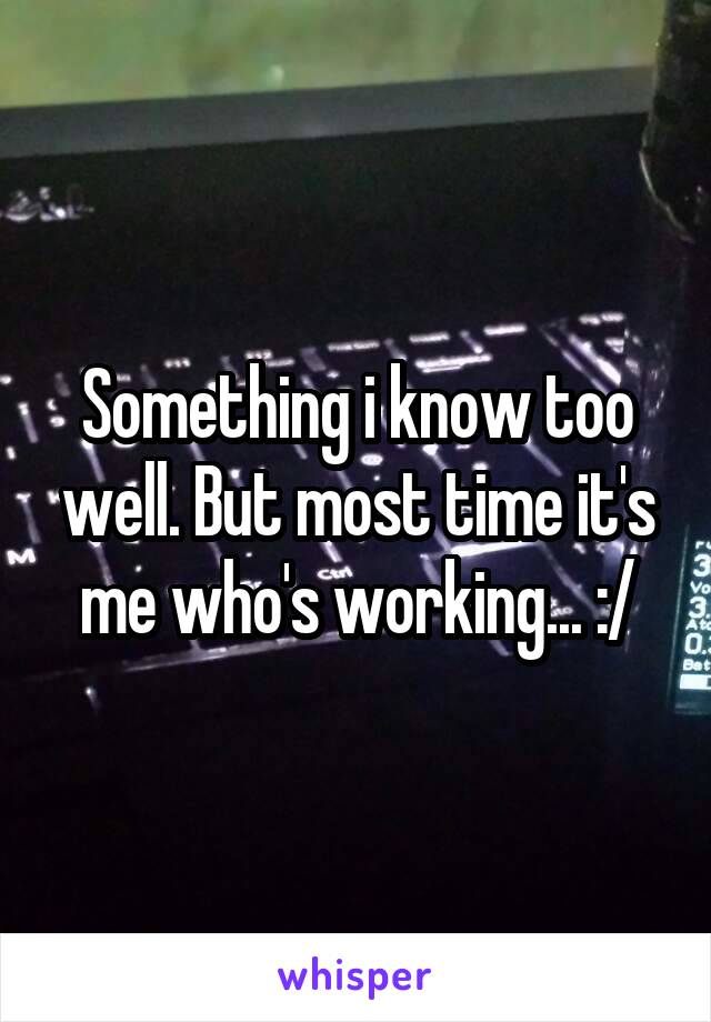 Something i know too well. But most time it's me who's working... :/