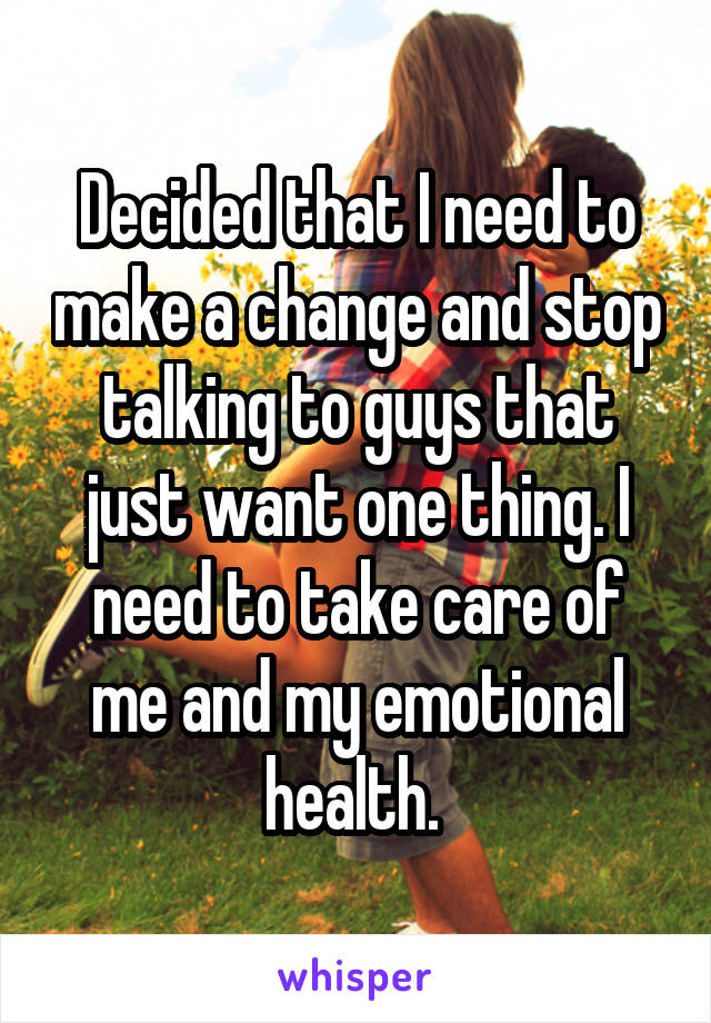 Decided that I need to make a change and stop talking to guys that just want one thing. I need to take care of me and my emotional health. 