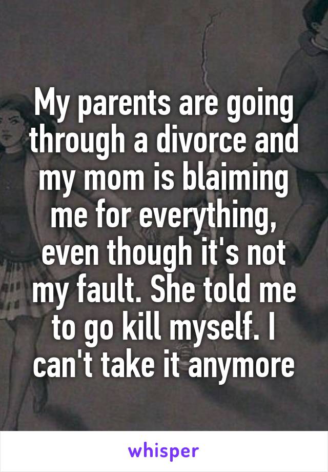 My parents are going through a divorce and my mom is blaiming me for everything, even though it's not my fault. She told me to go kill myself. I can't take it anymore