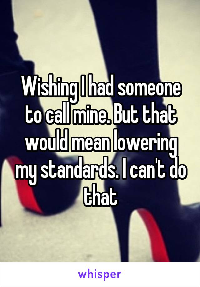 Wishing I had someone to call mine. But that would mean lowering my standards. I can't do that