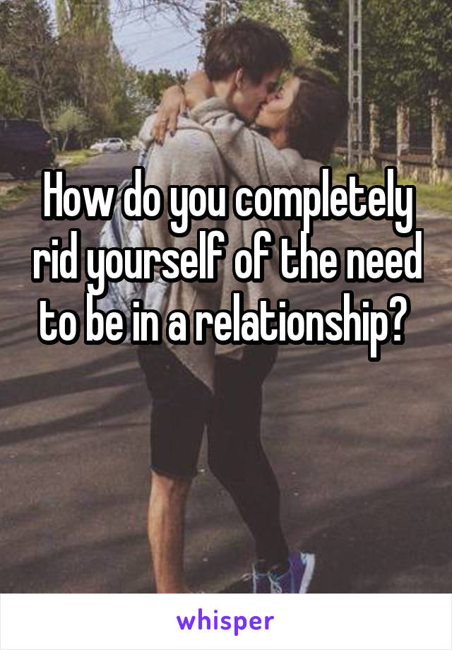 How do you completely rid yourself of the need to be in a relationship? 

