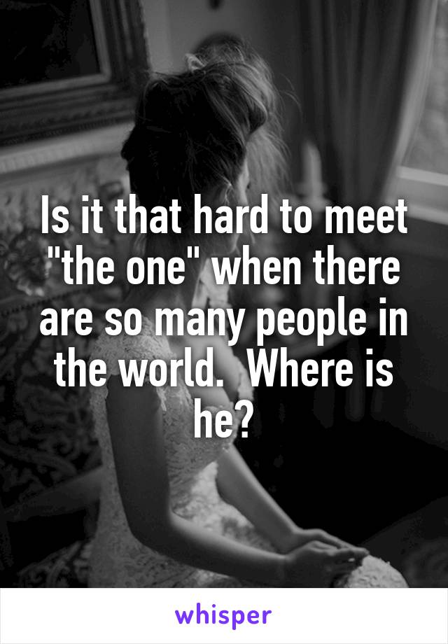 Is it that hard to meet "the one" when there are so many people in the world.  Where is he?