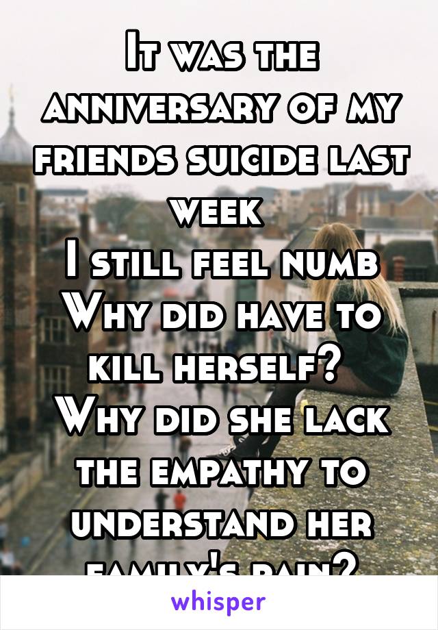 It was the anniversary of my friends suicide last week 
I still feel numb
Why did have to kill herself? 
Why did she lack the empathy to understand her family's pain?