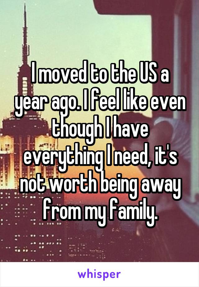 I moved to the US a year ago. I feel like even though I have everything I need, it's not worth being away from my family.