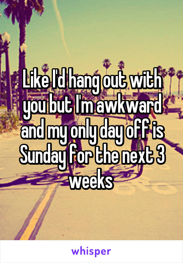 Like I'd hang out with you but I'm awkward and my only day off is Sunday for the next 3 weeks 