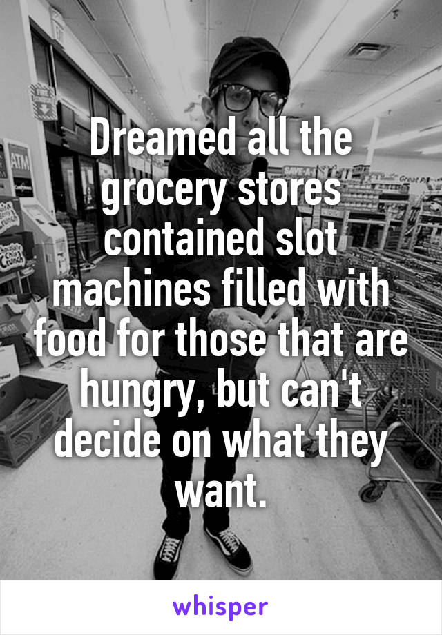 Dreamed all the grocery stores contained slot machines filled with food for those that are hungry, but can't decide on what they want.