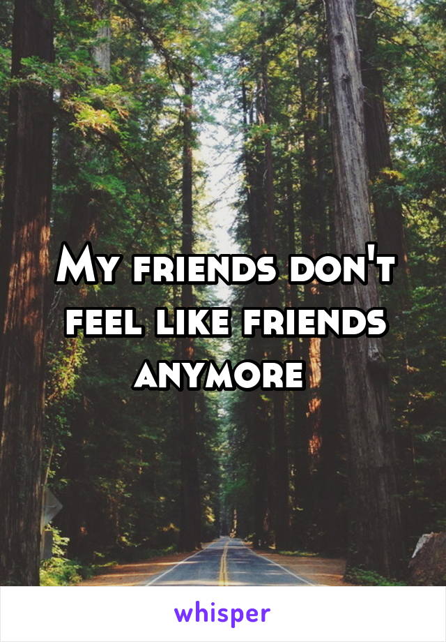 My friends don't feel like friends anymore 