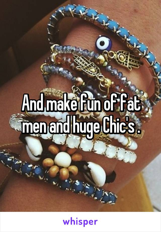 And make fun of fat men and huge Chic's .