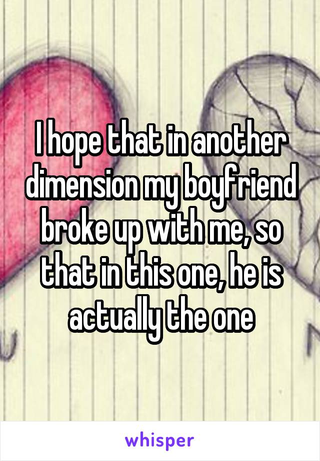 I hope that in another dimension my boyfriend broke up with me, so that in this one, he is actually the one