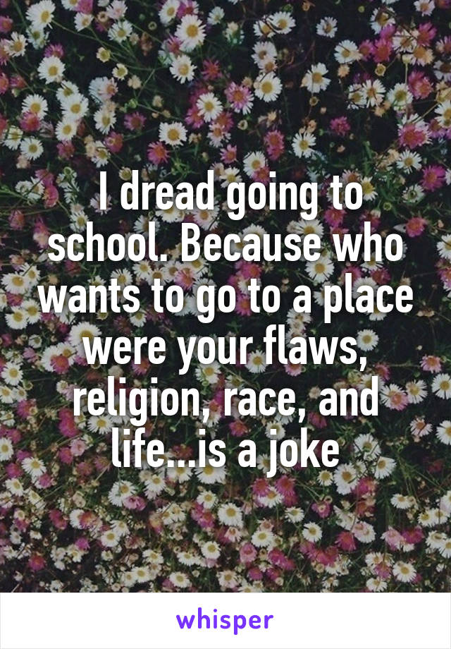  I dread going to school. Because who wants to go to a place were your flaws, religion, race, and life...is a joke