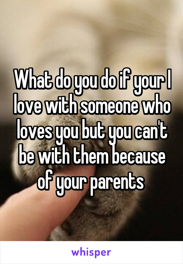 What do you do if your I love with someone who loves you but you can't be with them because of your parents 