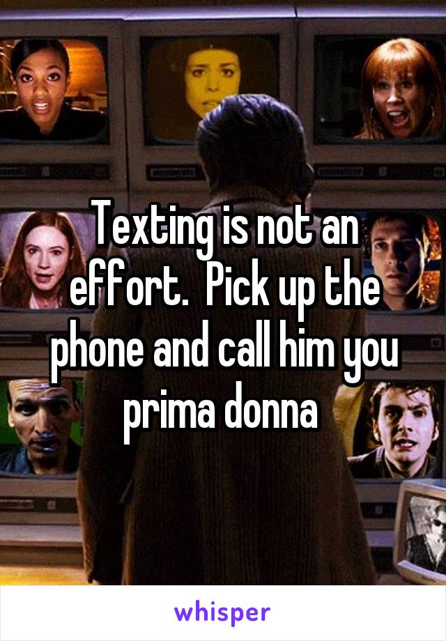 Texting is not an effort.  Pick up the phone and call him you prima donna 