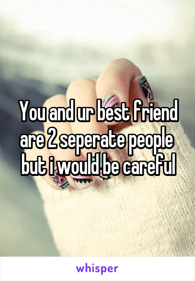 You and ur best friend are 2 seperate people  but i would be careful