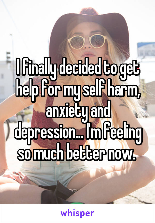 I finally decided to get help for my self harm, anxiety and depression... I'm feeling so much better now. 