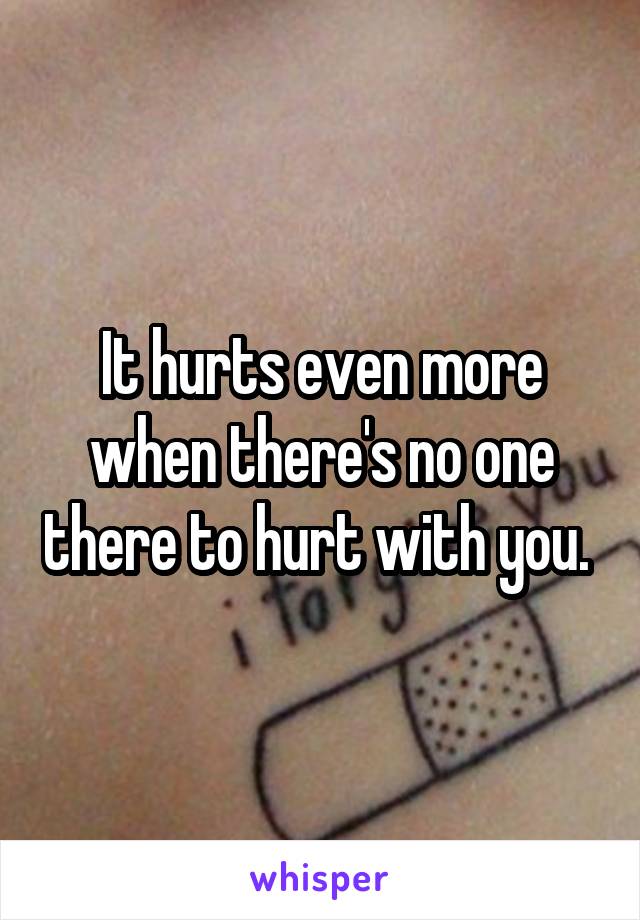 It hurts even more when there's no one there to hurt with you. 